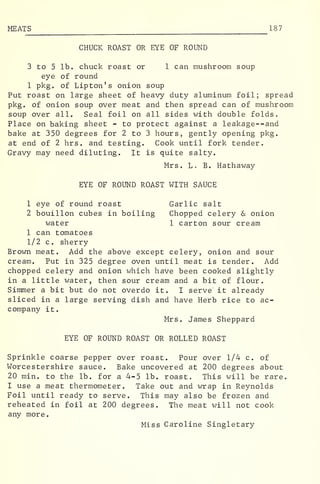 MEAT S 187
CHUCK ROAST OR EYE OF ROUND
3 to 5 lb. chuck roast or 1 can mushroom soup
eye of round
1 pkg. of Lipton's onion soup
Put roast on large sheet of heavy duty aluminum foil; spread
pkg. of onion soup over meat and then spread can of mushroom
soup over all. Seal foil on all sides with double folds.
Place on baking sheet - to protect against a leakage--and
bake at 350 degrees for 2 to 3 hours, gently opening pkg.
at end of 2 hrs. and testing. Cook until fork tender.
Gravy may need diluting. It is quite salty.
Mrs. L. B. Hathaway
EYE OF ROUND ROAST WITH SAUCE
1 eye of round roast Garlic salt
2 bouillon cubes in boiling Chopped celery & onion
water 1 carton sour cream
1 can tomatoes
1/2 c. sherry
Brown meat. Add the above except celery, onion and sour
cream. Put in 325 degree oven until meat is tender. Add
chopped celery and onion which have been cooked slightly
in a little water, then sour cream and a bit of flour.
Simmer a bit but do not overdo it. I serve it already
sliced in a large serving dish and have Herb rice to ac-
company it.
Mrs. James Sheppard
EYE OF ROUND ROAST OR ROLLED ROAST
Sprinkle coarse pepper over roast. Pour over 1/4 c. of
Worcestershire sauce. Bake uncovered at 200 degrees about
20 min. to the lb. for a 4-5 lb. roast. This will be rare.
I use a meat thermometer. Take out and wrap in Reynolds
Foil until ready to serve. This may also be frozen and
reheated in foil at 200 degrees. The meat will not cook
any more.
Miss Caroline Singletary
 