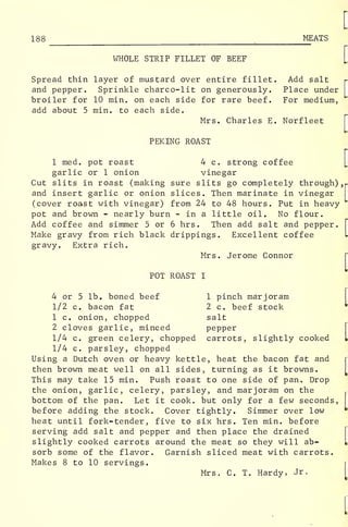 188 MEATS
WHOLE STRIP FILLET OF BEEF
Spread thin layer of mustard over entire fillet. Add salt
and pepper. Sprinkle charco-lit on generously. Place under
broiler for 10 min. on each side for rare beef. For medium,
add about 5 min. to each side.
Mrs. Charles E. Norfleet
PEKING ROAST
1 med. pot roast 4 c. strong coffee
garlic or 1 onion vinegar
Cut slits in roast (making sure slits go completely through)
,
(
and insert garlic or onion slices. Then marinate in vinegar
(cover roast with vinegar) from 24 to 48 hours. Put in heavy
pot and brown - nearly burn - in a little oil. No flour.
Add coffee and simmer 5 or 6 hrs. Then add salt and pepper.
Make gravy from rich black drippings. Excellent coffee
gravy. Extra rich.
Mrs. Jerome Connor
POT ROAST I
4 or 5 lb. boned beef 1 pinch marjoram
1/2 c. bacon fat 2 c. beef stock
1 c. onion, chopped salt
2 cloves garlic, minced pepper
1/4 c. green celery, chopped carrots, slightly cooked
1/4 c. parsley, chopped
Using a Dutch oven or heavy kettle, heat the bacon fat and
then brown meat well on all sides, turning as it browns.
This may take 15 min. Push roast to one side of pan. Drop
the onion, garlic, celery, parsley, and marjoram on the
bottom of the pan. Let it cook, but only for a few seconds,
before adding the stock. Cover tightly. Simmer over low
heat until fork-tender, five to six hrs. Ten min. before
serving add salt and pepper and then place the drained
slightly cooked carrots around the meat so they will ab-
sorb some of the flavor. Garnish sliced meat with carrots.
Makes 8 to 10 servings.
Mrs. C. T. Hardy, Jr.
 