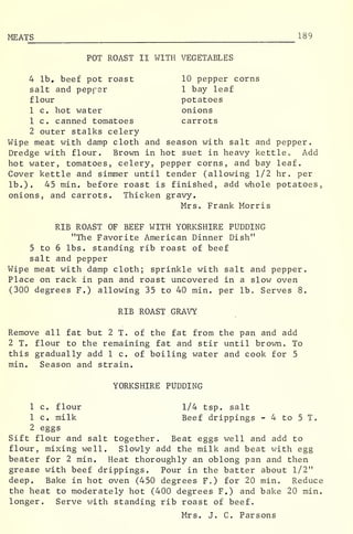 MEATS 189
POT ROAST II WITH VEGETABLES
4 lb. beef pot roast 10 pepper corns
salt and pepper 1 bay leaf
flour potatoes
1 c. hot water onions
1 c. canned tomatoes carrots
2 outer stalks celery
Wipe meat with damp cloth and season with salt and pepper.
Dredge with flour. Brown in hot suet in heavy kettle « Add
hot water, tomatoes, celery, pepper corns, and bay leaf.
Cover kettle and simmer until tender (allowing 1/2 hr . per
lb.). 45 min. before roast is finished, add whole potatoes,
onions, and carrots. Thicken gravy.
Mrs. Frank Morris
RIB ROAST OF BEEF WITH YORKSHIRE PUDDING
"The Favorite American Dinner Dish"
5 to 6 lbs. standing rib roast of beef
salt and pepper
Wipe meat with damp cloth; sprinkle with salt and pepper.
Place on rack in pan and roast uncovered in a slow oven
(300 degrees F.) allowing 35 to 40 min. per lb. Serves 8.
RIB ROAST GRAVY
Remove all fat but 2 T. of the fat from the pan and add
2 T. flour to the remaining fat and stir until brown. To
this gradually add 1 c. of boiling water and cook for 5
min. Season and strain.
YORKSHIRE PUDDING
1 c. flour 1/4 tsp. salt
1 c. milk Beef drippings - 4 to 5 T.
2 eggs
Sift flour and salt together. Beat eggs well and add to
flour, mixing well. Slowly add the milk and beat with egg
beater for 2 min. Heat thoroughly an oblong pan and then
grease with beef drippings. Pour in the batter about 1/2"
deep. Bake in hot oven (450 degrees F„) for 20 min. Reduce
the heat to moderately hot (400 degrees F.) and bake 20 min.
longer. Serve with standing rib roast of beef.
Mrs. J. C. Parsons
 
