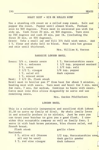 190
^
MEATS
ROAST BEEF - RIB OR ROLLED RUMP
Use a standing rib roast or a rolled rump roast. Salt and
pepper the roast. Pepper until almost black. Preheat
oven to 500 degrees. Place meat in uncovered pan with fat
side up. Cook first 20 min. at 500 degrees. Turn oven
to 350 degrees and cook 20 min. per lb. (including the
first 20 min. at 500 degrees)
.
Gravy: Take a small jar and fill 3/4 full with water. Add
1 T. flour and shake well to blend. Pour into hot grease
and stir until thickened.
Mrs. William H. Warren
BARBECUE LONDON BROIL
Sauce: 3/4 c. tomato sauce 1 T. Worcestershire sauce
1/4 c. molasses 1 1/2 tsp. prepared mustard
3 T. water 1 1/2 tsp. salt
2 1/2 T. vinegar 1/8 tsp. pepper
1 T. salad oil dash cayenne
1 T. minced onion
Meat: 2 1/2 lb. flank steak
Broil meat in broiler pan 2" from heat for about 5 minutes,
basting meat with sauce. Turn meat and broil for 5 min. morej
for rare, 7 min. for medium. Continue to baste with sauce.
Carve meat into thin slices diagonally to serve and use
remaining sauce.
Mrs. Gordon Pfefferkorn
LONDON BROIL
This is a relatively inexpensive and excellent dish (about
$1.50 to serve my family of five). My whole family loves
it and actually prefers it to sirloin. Just be sure you
can trust your butcher to give you a good flank. I con-
sider this acceptable company as well as family fare. I
serve it with hash brown potatoes, bleu cheese salad, and
French bread.
Flank steak garlic clove
Marinade:
2 T. olive oil (Wesson 1/2 tsp. Worcestershire sa
oil may be used) dash garlic powder
1 T. red wine vinegar dash tabasco
[
ucL
[
 