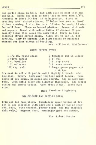 MEAT S 1 9 1
Cut garlic clove in half. Rub each side of meat with one
cut half. Score one side of meat (cut no more than 1/8").
Marinate at least 2-3 hrs. in refrigerator. Place on
broiling rack, scored side up, 3" below heat source. Broil
without turning, 8 min. for rare, 10 min. for med. , 15 min.
for well done. Place on heated platter. Season with salt
and pepper. Brush with melted butter if desired (I per-
sonally think this makes too much fat.) Carve in thin
diagonal strips across grain. Allow 1/4 to 1/3 lb. per
serving. Vary by topping with bleu cheese or prepared
mustard for last minute of broiling.
Mrs. William G. Pfefferkorn
GREEN PEPPER STEAK
1 1/2 lb. round steak 2 tomatoes cut in wedges
1 clove garlic 3 T. oil
3 c. bouillon 3 T. soy sauce
1 T molasses 3 T. corn starch
1/2 tsp. salt 1 large green pepper cut
in strips.
Fry meat in oil with garlic until lightly browned. Add
bouillon. Cover. Cook over low heat until tender. Make
paste of soy sauce, molasses and starch. Add to meat mix-
ture. Cook until clear and slightly thickened. Add pepper
strips and tomato wedges. Cook about 5 min. Serve over
rice.
Miss Caroline Singletary
LOW CALORIE PAN BROILED STEAK
Trim all fat from steak. Completely cover bottom of fry
pan (I use electric) with salt and a dash or two of char-
coal salt. (The charcoal powder burns; use the charcoal
salt only.) Highest heat. Amazingly good and simple.
Mrs. Robert Sartin
 