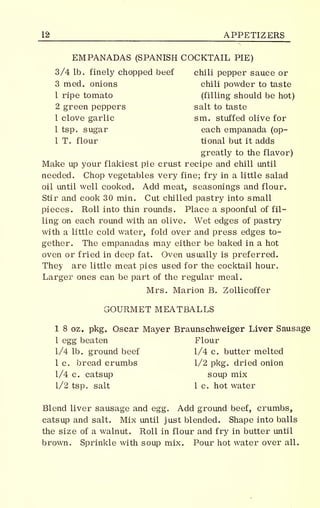 JJS APPETIZERS
EMPANADAS (SPANISH COCKTAIL PIE)
3/4 lb. finely chopped beef chili pepper sauce or
3 med. onions chili powder to taste
1 ripe tomato (filling should be hot)
2 green peppers salt to taste
1 clove garlic sm. stuffed olive for
1 tsp. sugar each empanada (op-
1 T. flour tional but it adds
greatly to the flavor)
Make up your flakiest pie crust recipe and chill until
needed. Chop vegetables very fine; fry in a little salad
oil until well cooked. Add meat, seasonings and flour.
Stir and cook 30 min. Cut chilled pastry into small
pieces. Roll into thin rounds. Place a spoonful of fil-
ling on each round with an olive. Wet edges of pastry
with a little cold water, fold over and press edges to-
gether. The empanadas may either be baked in a hot
oven or fried in deep fat. Oven usually is preferred.
They are little meat pies used for the cocktail hour.
Larger ones can be part of the regular meal.
Mrs. Marion B. Zollicoffer
vjrOURMET MEATBALLS
1 8 oz. pkg. Oscar Mayer Braunschweiger Liver Sausage
1 egg beaten Flour
1/4 lb. ground beef 1/4 c. butter melted
1 c. bread crumbs 1/2 pkg. dried onion
1/4 c. catsup soup mix
1/2 tsp. salt 1 c. hot water
Blend liver sausage and egg. Add ground beef, crumbs,
catsup and salt. Mix until just blended. Shape into balls
the size of a walnut. Roll in flour and fry in butter until
brown. Sprinkle with soup mix. Pour hot water over all.
 
