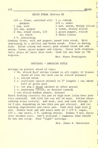 192 MEATS
SPICY STEAK (Serves 6)
1/4 c. flour, enriched all- 1 c. catsup
purpose 1/2 c. water
1 tsp. salt 1 med. onion, thinly sliced
1/4 tsp. pepper 1 lemon, thinly sliced
2 lbs. round steak, 1/2 1 green pepper, sliced
in. thick 5 whole cloves
3 T. shortening
Combine flour, salt and pepper; pound into steak. Melt
shortening in a skillet and brown steak. Place in baking
dish. Blend catsup and water; pour around steak and add
onion, lemon, green pepper and cloves. Cover with aluminum
foil; place on lower oven rack. Cook for one hour at 350
degrees
.
Mrs. Wayne Pennington
SUKIYAKI - AMERICAN STYLE
Arrange on platter ahead of time:
1 lb. sliced beef strips (round is all right; if frozen
ahead of time the meat can be sliced thinner)
1 c. sliced onion
1 c. scallions (green onions) in 3" lengths - use about
half of green part
1 c. (or pkg .
) fresh spinach or other greens
1 c. mushrooms (fresh, or drained canned)
1 can sliced bamboo shoots, drained
Start heating electric fry pan to high heat (also have your
rice started). Rub with fat cut off of meat. Follow these
cooking times exactly. Add meat, sear and cook through (1
to 5 min. depending on how thin you get slices). Add re-
maining ingredients and cover pan. Cook over high heat _3
min. Reduce heat and add sauce made of 1 1/2 T. sugar,
1/4 c. soy sauce, 2 T. cooking sherry. Simmer 5 min. Serve
over steamed rice. Don't overcook - Japanese food should
be hot and crisp. Four "light" servings.
Mrs. James R. Matternes
 