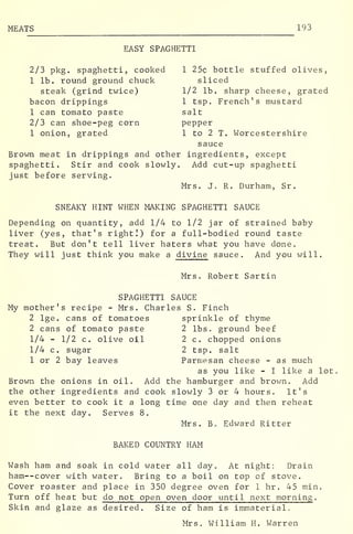 MEATS 193
EASY SPAGHETTI
2/3 pkg. spaghetti, cooked 1 25c bottle stuffed olives,
1 lb. round ground chuck sliced
steak (grind twice) 1/2 lb. sharp cheese, grated
bacon drippings 1 tsp. French's mustard
1 can tomato paste salt
2/3 can shoe-peg corn pepper
1 onion, grated 1 to 2 T. Worcestershire
sauce
Brown meat in drippings and other ingredients, except
spaghetti. Stir and cook slowly. Add cut-up spaghetti
just before serving.
Mrs. J. R. Durham, Sr.
SNEAKY HINT WHEN MAKING SPAGHETTI SAUCE
Depending on quantity, add 1/4 to 1/2 jar of strained baby
liver (yes, that's right!) for a full-bodied round taste
treat. But don't tell liver haters what you have done.
They will just think you make a divine sauce. And you will.
Mrs. Robert Sartin
SPAGHETTI SAUCE
My mother's recipe - Mrs. Charles S. Finch
2 lge. cans of tomatoes sprinkle of thyme
2 cans of tomato paste 2 lbs. ground beef
1/4 - 1/2 c. olive oil 2 c. chopped onions
1/4 c. sugar 2 tsp. salt
1 or 2 bay leaves Parmesan cheese - as much
as you like - I like a lot
Brown the onions in oil. Add the hamburger and brown. Add
the other ingredients and cook slowly 3 or 4 hours. It's
even better to cook it a long time one day and then reheat
it the next day. Serves 8.
Mrs. Bo Edward Ritter
BAKED COUNTRY HAM
Wash ham and soak in cold water all day. At night: Drain
ham--cover with water. Bring to a boil on top cf stove.
Cover roaster and place in 350 degree oven for 1 hr . 45 min.
Turn off heat but do not open oven door until next morning .
Skin and glaze as desired. Size of ham is immaterialc
Mrs. William H. Warren
 