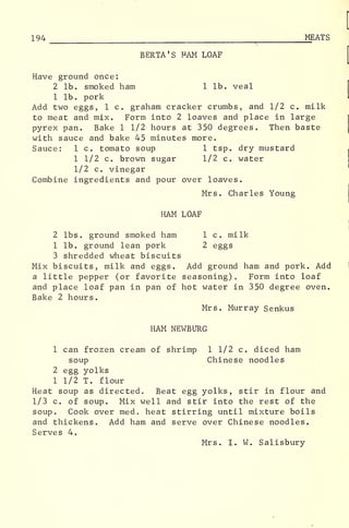 194 r_ MEATS
BERTA'S HAM LOAF
Have ground once:
2 lb. smoked ham 1 lb. veal
1 lb. pork
Add two eggs, 1 c. graham cracker crumbs, and 1/2 c. milk
to meat and mix. Form into 2 loaves and place in large
pyrex pan. Bake 1 1/2 hours at 350 degrees. Then baste
with sauce and bake 45 minutes more.
Sauce: 1 c. tomato soup 1 tsp. dry mustard
1 1/2 c. brown sugar 1/2 c. water
1/2 c. vinegar
Combine ingredients and pour over loaves.
Mrs. Charles Young
HAM LOAF
2 lbs. ground smoked ham 1 c. milk
1 lb. ground lean pork 2 eggs
3 shredded wheat biscuits
Mix biscuits, milk and eggs. Add ground ham and pork. Add
a little pepper (or favorite seasoning) Form into loaf
and place loaf pan in pan of hot water in 350 degree oven.
Bake 2 hours.
Mrs. Murray Senkus
HAM NEWBURG
1 can frozen cream of shrimp 1 1/2 c. diced ham
soup Chinese noodles
2 egg yolks
1 1/2 T. flour
Heat soup as directed. Beat egg yolks, stir in flour and
1/3 c. of soup. Mix well and stir into the rest of the
soup. Cook over med. heat stirring until mixture boils
and thickens. Add ham and serve over Chinese noodles.
Serves 4.
Mrs. I. W. Salisbury
 