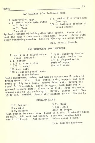 195
MEATS
HAM SCALLOP (for leftover ham)
4 hard-boiled eggs 2 c cooked (leftover) ham
2 c. white sauce made with: (cut up)
4 T. butter 3/4 c. buttered cracker or
4 T. flour bread crumbs
2 c . milk . ,
Sprinkle bottom of baking dish with crumbs. Cover <n-«
half rte eggs - then sauce, then ham. Repeat. Cover wrth
other remaining crumbs. Bake at 350 degrees untxl brown.
Mrs. Nesbit Edwards
HAM TURNOVERS FOR LUNCHEON
1 can (4 oz.) sliced mush- 3 eggs, slightly beaten
rooms, drained 1 c diced, cooked ham
2 T butter !/ 4 c '
choPP ed ° nl0n
1 1/3 c. Minute rice Dash of pepper
1 1/3 c. water Mustard sauce
1/2 tsp. salt
1/2 c. sliced Brazil nuts
or pecan halves
Saute mushrooms, onion, and ham in butter until onion is
transparent. Mix in rice, water, salt, pepper, and nuts.
Bring quickly to a boil. Remove from heat. Cover let
stand for 5 minutes. Blend in eggs. Pack into well-
leased custard cups. Place in skillet Pour hot water
Iround cups to 1/2 inch depth. Cover Simmer until firm
15-20 min. Unmold. Serve with mustard sauce. Serves b.
MUSTARD SAUCE
2 T. butter 3 T. flour
2 c. milk 1 ts P- salt
2 T mustard dash of P e PP er
Melt butter in sauce pan. Blend in flour. Gradually blend
in milk. Add salt and pepper. Stir over medium heat
until thickened. Add mustard. Makes about 2 cups.
Mrs. Dallace McLennan
 