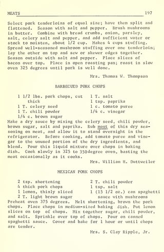 MEATS 197
Select pork tenderloins of equal size; have them split and
flattened. Season with salt and pepper. Brush mushrooms
in butter. Combine with bread crumbs, onion, parsley,
salt, celery salt and pepper, and add sufficient water or
stock to moisten, about 1/2 cup. Makes 4 cups stuffing.
Spread well-seasoned mushroom stuffing over one tenderloin;
lay the other on top and sew or skewer edges together.
Season outside with salt and pepper. Place slices of
bacon over top. Place in open roasting pan; roast in slow
oven 325 degrees until pork is well done.
Mrs. Thomas W. Thompson
BARBECUED PORK CHOPS
1 1/2 lbs. pork chops, cut 1 T. salt
thick 1 tsp. paprika
1 T. celery seed 1 c. tomato puree
1 T. chili powder 1/4 c. vinegar
1/4 c. brown sugar
Make a dry sauce by mixing the celery seed, chili powder,
brown sugar, salt and paprika. Rub most of this dry sea-
soning on meat, and allow it to stand overnight in the
refrigerator. Before cooking, add tomato puree and vine-
gar to the unused portion of the dry ingredients, and
blend. Pour this liquid mixture over chops in baking
dish. Cook slowly in 325 to 350degree oven, basting the
meat occasionally as it cooks.
Mrs. William H. Duttweiler
MEXICAN PORK CHOPS
2 tsp. shortening 2 T. chili powder
4 thick pork chops 1 tsp. salt
1 lemon, thinly sliced 1 (15 1/2 oz .
) can spaghetti
2 T. light brown sugar sauce with mushrooms
Preheat oven 375 degrees. Melt shortening, brown the pork
chops. Place chops in medium-sized baking dish. Put lemon
slices on top of chops. Mix together sugar, chili powder,
and salt. Sprinkle over top of chops. Pour on canned
spaghetti sauce. Cover and bake for 1 hour or until chops
are tender.
Mrs. S. Clay Ripple, Jr.
 