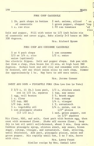 198 MEATS
PORK CHOP CASSEROLE
1 lb. pork chops in bottom 2 med. onions, sliced '
on
of casserole
1 c. raw rice
2 med. onions, sliced '
on r
1 green pepper, chopped 'top
1 #2 can tomatoes 'of
rice
Salt and pepper. Fill with water to 1/2 inch below rim
of casserole and cover tight. Bake slowly 2-3 hours at 300-
350 degrees.
Mrs. Richard Bynum
PORK CHOP AND CONSOMME CASSEROLE
5 or 6 pork chops 1 can consomme
2/3 or 3/4 c. rice 1/2 c. water
onion (optional)
Use electric frypan. Salt and pepper chops. Rub pan with
fat from a chop, then brown for 15 min. at high heat 360
degrees. Reduce heat and add rice and consomme with water.
If desired, add one thick onion slice to each chop. Simmer
for approximately 1 hr . May have to add more water.
Mrs. Jerome Connor
SWEET AND SOUR - PINEAPPLE PORK (Bau Lau Goo Lo Yuke)
2 2/3 c. (1 lb.) lean pork, 1/3 c. chicken stock
cut in 1/2 in. squares 1 tsp. soy sauce
1 egg, well beaten 2 T. brown sugar
1 c. flour 2 tsp. catsup
1/2 tsp. MSG 1/4 c. vinegar
1/2 tsp. salt 1 T. cornstarch
5 c. vegetable oil 1/4 c. onion, cut in
1 can pineapple chunks 1/2" pieces
(13 1/2 oz.) 1 med. green pepper, cut
in 1/2" squares
Mix flour, MSG, and salt. Coat pork with beaten egg, then
coat with seasoned flour. Shake off excess flour. Deep
fry in hot oil until well-browned, about 5 min. Keep warm.
Combine pineapple syrup, chicken stock, soy sauce, brown
sugar, catsup, vinegar, and cornstarch. Cook, stirring,
until thickened. Add pork, pineapple pieces, onion and
green pepper. Mix rapidly until hot, 5 to 7 min. Serve
with rice. ., _
Mrs. Larry Faust
Similar recipe by Mrs. Samuel Love
 