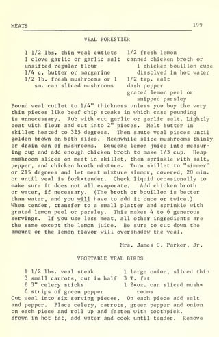 MEATS 199
VEAL FORESTIER
1 1/2 lbs. thin veal cutlets 1/2 fresh lemon
1 clove garlic or garlic salt canned chicken broth or
unsifted regular flour 1 chicken bouillon cube
1/4 c. butter or margarine dissolved in hot water
1/2 lb. fresh mushrooms or 1 1/2 tsp. salt
sm. can sliced mushrooms dash pepper
grated lemon peel or
snipped parsley
Pound veal cutlet to 1/4" thickness unless you buy the very
thin pieces like beef chip steaks in which case pounding
is unnecessary. Rub with cut garlic or garlic salt. Lightly
coat with flour and cut into 2" pieces. Melt butter in
skillet heated to 325 degrees. Then saute veal pieces until
golden brown on both sides. Meanwhile slice mushrooms thinly
or drain can of mushrooms. Squeeze lemon juice into measur-
ing cup and add enough chicken broth to make 1/3 cup. Heap
mushroom slices on meat in skillet, then sprinkle with salt,
pepper, and chicken broth mixture. Turn skillet to "simmer"
or 215 degrees and let meat mixture simmer, covered, 20 min.
or until veal is fork- tender. Check liquid occasionally to
make sure it does not all evaporate. Add chicken broth
or water, if necessary. (The broth or bouillon is better
than water, and you will have to add it once or twice.)
When tender, transfer to a small platter and sprinkle with
grated lemon peel or parsley. This makes 4 to 6 generous
servings. If you use less meat, all other ingredients are
the same except the lemon juice. Be sure to cut down the
amount or the lemon flavor will overshadow the veal.
Mrs. James C. Parker, Jr.
VEGETABLE VEAL BIRDS
1 1/2 lbs. veal steak 1 large onion, sliced thin
3 small carrots, cut in half 3 T. fat
6 3" celery sticks 1 2-oz. can sliced mush-
6 strips of green pepper rooms
Cut veal into six serving pieces. On each piece add salt
and pepper. Place celery, carrots, green pepper and onion
on each piece and roll up and fasten with toothpick.
Brown in hot fat, add water and cook until tender. Remove
 