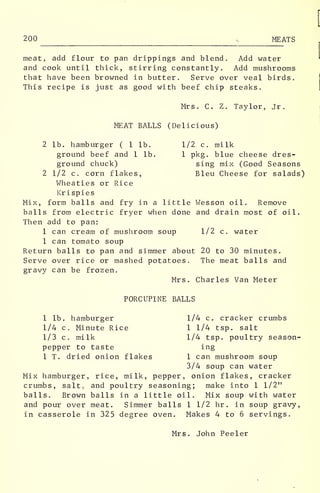 200 , MEATS
meat, add flour to pan drippings and blend. Add water
and cook until thick, stirring constantly. Add mushrooms
that have been browned in butter. Serve over veal birds.
This recipe is just as good with beef chip steaks.
Mrs. C. Z. Taylor, Jr.
MEAT BALLS (Delicious)
2 lb. hamburger ( 1 lb. 1/2 c. milk
ground beef and 1 lb. 1 pkg. blue cheese dres-
ground chuck) sing mix (Good Seasons
2 1/2 c. corn flakes, Bleu Cheese for salads)
Wheaties or Rice
Kri spies
Mix, form balls and fry in a little Wesson oil. Remove
balls from electric fryer when done and drain most of oil.
Then add to pan:
1 can cream of mushroom soup 1/2 c. water
1 can tomato soup
Return balls to pan and simmer about 20 to 30 minutes.
Serve over rice or mashed potatoes. The meat balls and
gravy can be frozen.
Mrs. Charles Van Meter
PORCUPINE BALLS
1 lb. hamburger 1/4 c. cracker crumbs
1/4 c. Minute Rice 1 1/4 tsp. salt
1/3 c. milk 1/4 tsp. poultry season-
pepper to taste ing
1 T. dried onion flakes 1 can mushroom soup
3/4 soup can water
Mix hamburger, rice, milk, pepper, onion flakes, cracker
crumbs, salt, and poultry seasoning; make into 1 1/2"
balls. Brown balls in a little oil. Mix soup with water
and pour over meat. Simmer balls 1 1/2 hr . in soup gravy,
in casserole in 325 degree oven. Makes 4 to 6 servings.
Mrs. John Peeler
 