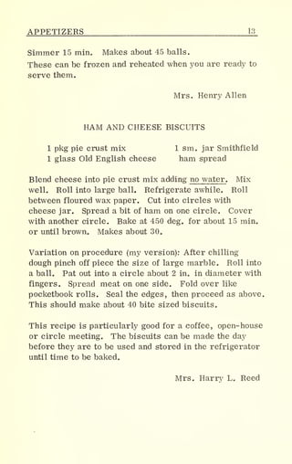 APPETIZERS 13_
Simmer 15 min. Makes about 45 balls.
These can be frozen and reheated when you are ready to
serve them.
Mrs. Henry Allen
HAM AND CHEESE BISCUITS
1 pkg pie crust mix 1 sm. jar Smithfield
1 glass Old English cheese ham spread
Blend cheese into pie crust mix adding no water. Mix
well. Roll into large ball. Refrigerate awhile. Roll
between floured wax paper. Cut into circles with
cheese jar. Spread a bit of ham on one circle. Cover
with another circle. Bake at 450 deg. for about 15 min.
or until brown. Makes about 30„
Variation on procedure (my version): After chilling
dough pinch off piece the size of large marble. Roll into
a balL Pat out into a circle about 2 in. in diameter with
fingers. Spread meat on one side. Fold over like
pocketbook rolls. Seal the edges, then proceed as above.
This should make about 40 bite sized biscuits.
This recipe is particularly good for a coffee, open-house
or circle meeting. The biscuits can be made the day
before they are to be used and stored in the refrigerator
until time to be baked.
Mrs. Harry L. Reed
 