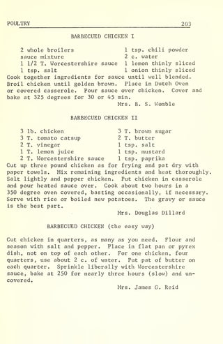 POULTRY 203
BARBECUED CHICKEN I
2 whole broilers 1 tsp. chili powder
sauce mixture 2 c. water
1 1/2 T. Worcestershire sauce 1 lemon thinly sliced
1 tsp. salt 1 onion thinly sliced
Cook together ingredients for sauce until well blended.
Broil chicken until golden brown. Place in Dutch Oven
or covered casserole. Pour sauce over chicken. Cover and
bake at 325 degrees for 30 or 45 min.
Mrs. B. S. Womble
BARBECUED CHICKEN II
3 lb. chicken 3 T. brown sugar
3 T. tomato catsup 2 T. butter
2 T. vinegar 1 tsp. salt
1 T. lemon juice 1 tsp. mustard
2 T. Worcestershire sauce 1 tsp. paprika
Cut up three pound chicken as for frying and pat dry with
paper towels. Mix remaining ingredients and heat thoroughly,
Salt lightly and pepper chicken. Put chicken in casserole
and pour heated sauce over. Cook about two hours in a
350 degree oven covered, basting occasionally, if necessary.
Serve with rice or boiled new potatoes. The gravy or sauce
is the best part.
Mrs. Douglas Dillard
BARBECUED CHICKEN (the easy way)
Cut chicken in quarters, as many as you need. Flour and
season with salt and pepper. Place in flat pan or pyrex
dish, not on top of each other. For one chicken, four
quarters, use about 2 c. of water. Put pat of butter on
each quarter. Sprinkle liberally with Worcestershire
sauce, bake at 250 for nearly three hours (slow) and un-
covered.
Mrs. James G. Reid
 