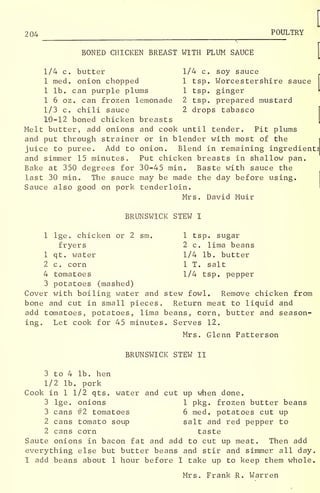 204 POULTRY
BONED CHICKEN BREAST WITH PLUM SAUCE
1/4 c. butter 1/4 c. soy sauce
1 med. onion chopped 1 tsp. Worcestershire sauce
1 lb. can purple plums 1 tsp. ginger
1 6 oz. can frozen lemonade 2 tsp. prepared mustard
1/3 c. chili sauce 2 drops tabasco
10-12 boned chicken breasts
Melt butter, add onions and cook until tender. Pit plums
and put through strainer or in blender with most of the
juice to puree. Add to onion. Blend in remaining ingredient
and simmer 15 minutes. Put chicken breasts in shallow pan.
Bake at 350 degrees for 30-45 min. Baste with sauce the
last 30 min. The sauce may be made the day before using.
Sauce also good on pork tenderloin.
Mrs. David Muir
BRUNSWICK STEW I
1 lge. chicken or 2 sm. 1 tsp. sugar
fryers 2 c. lima beans
1 qt. water 1/4 lb. butter
2 c. corn 1 T. salt
4 tomatoes 1/4 tsp. pepper
3 potatoes (mashed)
Cover with boiling water and stew fowl. Remove chicken from
bone and cut in small pieces. Return meat to liquid and
add tomatoes, potatoes, lima beans, corn, butter and season-
ing. Let cook for 45 minutes. Serves 12.
Mrs. Glenn Patterson
BRUNSWICK STEW II
3 to 4 lb. hen
1/2 lb. pork
Cook in 1 1/2 qts. water and cut up when done.
3 lge. onions 1 pkg. frozen butter beans
3 cans #2 tomatoes 6 med. potatoes cut up
2 cans tomato soup salt and red pepper to
2 cans corn taste
Saute onions in bacon fat and add to cut up meat. Then add
everything else but butter beans and stir and simmer all day.
I add beans about 1 hour before I take up to keep them whole.
Mrs. Frank R. Warren
 