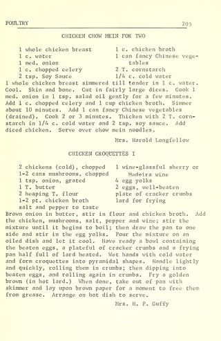 POULTRY 205
CHICKEN CHOW MEIN FOR TWO
1 whole chicken breast 1 c. chicken broth
1 c. water 1 can fancy Chinese vege-
1 med. onion tables
1 c. chopped celery 2 T. cornstarch
2 tsp. Soy Sauce 1/4 c. cold water
1 whole chicken breast simmered till tender in 1 c . water.
Cool. Skin and bone. Cut in fairly large dices. Cook 1
med. onion in 1 tsp. salad oil gently for a few minutes.
Add 1 c. chopped celery and 1 cup chicken broth. Simmer
about 10 minutes. Add 1 can fancy Chinese vegetables
(drained). Cook 2 or 3 minutes. Thicken with 2 T. corn-
starch in 1/4 c. cold water and 2 tsp. soy sauce. Add
diced chicken. Serve over chow mein noodles.
Mrs. Harold Longfellow
CHICKEN CROQUETTES I
2 chickens (cold) , chopped 1 wine-glassful sherry or
1-2 cans mushrooms, chopped Madeira wine
1 tsp. onion, grated 4 egg yolks
1 T. butter 2 eggs, well-beaten
2 heaping T. flour plate of cracker crumbs
1-2 pt. chicken broth lard for frying
salt and pepper to taste
Brown onion in butter, stir in flour and chicken broth. Add
the chicken, mushrooms, salt, pepper and wine; stir the
mixture until it begins to boil; then draw the pan to one
side and stir in the egg yolks. Pour the mixture on an
oiled dish and let it cool. Have ready a bowl containing
the beaten eggs, a plateful of cracker crumbs and a frying
pan half full of lard heated. Wet hands with cold water
and form croquettes into pyramidal shapes. Handle lightly
and quickly, rolling them in crumbs; then dipping into
beaten eggs, and rolling again in crumbs. Fry a golden
brown (in hot lard.) When done, take out of pan with
skimmer and lay upon brown paper for a moment to free them
from grease. Arrange on hot dish to serve.
Mrs. H. P. Guffy
 