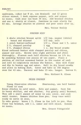 POULTRY 207
mushrooms, cubed (or 8 oz . can drained) and 12 green
olives stoned, 1 dash cayenne pepper, salt and pepper
to taste. Cook over low heat 30 min. Add browned chicken
and one c. sherry or claret. Continue to cook slowly for
45 min. Arrange chicken on platter and pour sauce over it.
Mrs. Walter Henley
CHICKEN KIEV
4 whole chicken breast split 1/2 tsp. pepper (white)
boned and skinned 1/2 tsp, salt
1 stick butter-softened 1/2 c. flour and 1 T. water
2 T. chopped parsley 1 egg
2 T. chopped chives 1 c. dry bread crumbs
Blend softened butter with chopped parsley and chives,
pepper and salt. Divide into eight portions and chill
thoroughly. Flatten each half chicken breast to 1/4 in.
by pounding between two pieces of wax paper. Place a
portion of chilled seasoned butter in the center of each
and roll to completely enclose the butter. Dust with flour
and dip in beaten egg and water. Roll in dry bread crumbs
and place in baking dish. Cover and bake in 350 degree
oven for 45 min. Uncover and bake 15 min. longer. Serves 8.
Mrs. Richard R. Glenn
FRIED CHICKEN
Young fryer-size chicken Shortening, use half butter
Flour to coat
Rinse chicken in cold water. Salt and pepper. Heat fat
in heavy skillet, and add chicken. Fry gently until browned.
Then add a small amount of water to pan; cover, and cook
until tender. Remove chicken from pan. Keep warm until
ready to serve in oven.
To make gravy: brown 1 T. flour in fat left in pan. When
flour has browned, add 1 c. water and milk mixed. Season
to taste.
Mrs. Ernest Fitzgerald
 