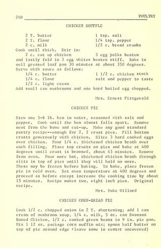 208 POULTRY
CHICKEN SOUFFLE
2 T. butter 1 tsp. salt
2 T. flour 1/4 tsp. pepper
2 c. milk 1/2 c. bread crumbs
Cook until thick. Stir in:
2 c. cut up chicken 3 egg yolks beaten
and lastly fold in 3 egg whites beaten stiff. Bake in
well greased loaf pan 30 minutes at about 350 degrees.
Serve with sauce as follows:
1/4 c. butter 1 1/2 c. chicken stock
1/4 c. flour salt and pepper to taste
1/2 c. light cream
Add small can mushrooms and one hard boiled egg chopped.
Mrs. Ernest Fitzgerald
CHICKEN PIE
Stew one 5-6 lb. hen in water, seasoned with salt and
pepper. Cook until the hen almost falls apart. Remove
meat from the bone and cut-up. Make any good standard
pastry recipe--enough for 2, 2 crust pies. Fill bottom
crusts generously with chicken. Slice 3 hard cooked eggs
over chicken. Pour 1/4 c. thickened chicken broth over
each filling. Place top crusts on pies and bake at 400
degrees until crust is browned, about 45 minutes. Remove
from oven. Pour more hot, thickened chicken broth through
slits in top of pies until they will hold no more.
These may be frozen before baking. To bake, place frozen
pie in cold oven. Set oven temperature at 400 degrees and
proceed as before except increase the cooking time by about
15 minutes. Recipe makes two, eight inch pies. Original
recipe
.
Mrs. Duke Willard
CHICKEN CORN-BREAD PIE
Cook 1/2 c. chopped onion in 2 T. shortening; add 1 can
cream of mushroom soup, 1/4 c. milk, 5 oz. can Swanson
Boned Chicken, 1/2 c. cooked green beans in 9 in. pie pan.
Mix 1 12 oz. package corn muffin mix; spoon half batter on
top of pie around edge Cleave some in center uncovered)
 