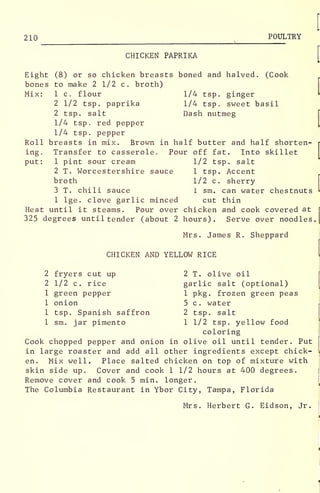 210 POULTRY
CHICKEN PAPRIKA
Eight (8) or so chicken breasts boned and halved. (Cook
bones to make 2 1/2 c. broth)
Mix: 1 c. flour 1/4 tsp. ginger
2 1/2 tsp. paprika 1/4 tsp. sweet basil
2 tsp. salt Dash nutmeg
1/4 tsp. red pepper
1/4 tsp. pepper
Roll breasts in mix. Brown in half butter and half shorten-
ing. Transfer to casserole. Pour off fat. Into skillet
put: 1 pint sour cream 1/2 tsp. salt
2 T. Worcestershire sauce 1 tsp. Accent
broth 1/2 c. sherry
3 T. chili sauce 1 sm. can water chestnuts
1 lge. clove garlic minced cut thin
Heat until it steams. Pour over chicken and cook covered at
325 degrees until tender (about 2 hours). Serve over noodles.
Mrs. James R. Sheppard
CHICKEN AND YELLOW RICE
2 fryers cut up 2 T. olive oil
2 1/2 c. rice garlic salt (optional)
1 green pepper 1 pkg. frozen green peas
1 onion 5 c. water
1 tsp. Spanish saffron 2 tsp. salt
1 sm. jar pimento 1 1/2 tsp. yellow food
coloring
Cook chopped pepper and onion in olive oil until tender. Put
in large roaster and add all other ingredients except chick-
en. Mix well. Place salted chicken on top of mixture with
skin side up. Cover and cook 1 1/2 hours at 400 degrees.
Remove cover and cook 5 min. longer.
The Columbia Restaurant in Ybor City, Tampa, Florida
Mrs. Herbert G. Eidson, Jr.
 