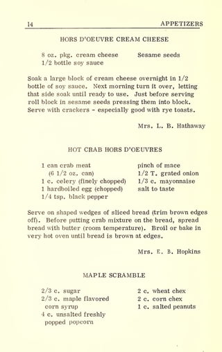 U APPETIZERS
HORS D'OEUVRE CREAM CHEESE
8 oz. pkg. cream cheese Sesame seeds
1/2 bottle soy sauce
Soak a large block of cream cheese overnight in 1/2
bottle of soy sauce. Next morning turn it over, letting
that side soak until ready to use. Just before serving
roll block in sesame seeds pressing them into block.
Serve with crackers - especially good with rye toasts.
Mrs. L. B. Hathaway
HOT CRAB HORS D'OEUVRES
1 can crab meat pinch of mace
(6 1/2 oz. can) 1/2T. grated onion
1 c. celery (finely chopped) 1/3 c. mayonnaise
1 hardboiled egg (chopped) salt to taste
1/4 tsp. black pepper
Serve on shaped wedges of sliced bread (trim brown edges
off). Before putting crab mixture on the bread, spread
bread with butter (room temperature). Broil or bake in
very hot oven until bread is brown at edges.
Mrs. E. B. Hopkins
MAPLE SCRAMBLE
2/3 c. sugar 2 c. wheat chex
2/3 c. maple flavored 2 c. corn chex
corn syrup 1 c. salted peanuts
4 c. unsalted freshly
popped popcorn
 