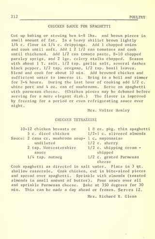 212 POULTRY
CHICKEN SAUCE FOR SPAGHETTI
Cut up baking or stewing hen 4-8 lbs. and brown pieces in
small amount of fat. In a heavy skillet brown lightly
1/4 c. flour in 1/4 c. drippings. Add 1 chopped onion
and cook until soft. Add 1 2 1/2 can tomatoes and cook
until thickened. Add 1/2 can tomato paste, 8-10 chopped
parsley sprigs, and 2 lge. celery stalks chopped. Season
with about 1 T. salt, 1/2 tsp. garlic salt, several dashes
black pepper, 1/2 tsp. oregano, 1/2 tsp. basil leaves.
Blend and cook for about 10 min. Add browned chicken and
sufficient water to immerse it. Bring to a boil and simmer
for 3-6 hours. During the last hour of cooking add 1/2 c.
white port and 4 oz . can of mushrooms. Serve on spaghetti
with parmesan cheese. (Chicken pieces may be deboned before
serving for a more elegant dish.) The flavor is improved
by freezing for a period or even refrigerating sauce over
night
.
Mrs. Walter Henley
CHICKEN TETRAZZINI
10-12 chicken breasts or 18 oz . pkg. thin spaghetti
5 c. diced chicken 1/2-1 c. slivered almonds
Sauce: 2 cans cr . mushroom soup- 1 c. mayonnaise
undiluted 1/2 c. sherry
2 tsp. Worcestershire 1/2 c. whipping cream -
sauce whipped
1/4 tsp. nutmeg 1/2 c. grated Parmesan
cheese
Cook spaghetti as directed in salt water. Place in 3 qt.
shallow casserole. Cook chicken, cut in bite-sized pieces
and spread over spaghetti. Sprinkle with almonds (toasted
almonds in small amount of butter). Pour sauce over all
and sprinkle Parmesan cheese. Bake at 350 degrees for 30
min. This can be made a day ahead or frozen. Serves 12.
Mrs. Richard R. Glenn
 