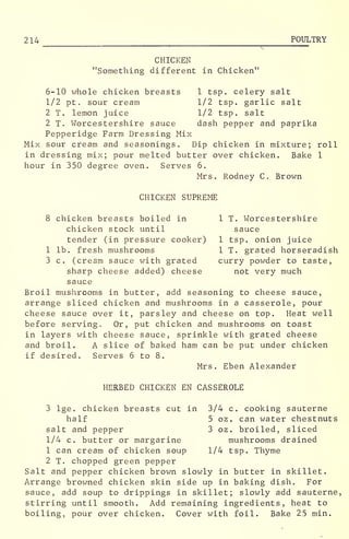 2 14 POULTRY
CHICKEN
"Something different in Chicken"
6-10 whole chicken breasts 1 tsp. celery salt
1/2 pt . sour cream 1/2 tsp. garlic salt
2 T. lemon juice 1/2 tsp. salt
2 T. Worcestershire sauce dash pepper and paprika
Pepperidge Farm Dressing Mix
Mix sour cream and seasonings. Dip chicken in mixture; roll
in dressing mix; pour melted butter over chicken. Bake 1
hour in 350 degree oven. Serves 6.
Mrs. Rodney C. Brown
CHICKEN SUPREME
8 chicken breasts boiled in 1 T. Worcestershire
chicken stock until sauce
tender (in pressure cooker) 1 tsp. onion juice
1 lb. fresh mushrooms 1 T. grated horseradish
3 c. (cream sauce with grated curry powder to taste,
sharp cheese added) cheese not very much
sauce
Broil mushrooms in butter, add seasoning to cheese sauce,
arrange sliced chicken and mushrooms in a casserole, pour
cheese sauce over it, parsley and cheese on top. Heat well
before serving. Or, put chicken and mushrooms on toast
in layers with cheese sauce, sprinkle with grated cheese
and broil. A slice of baked ham can be put under chicken
if desired. Serves 6 to 8.
Mrs. Eben Alexander
HERBED CHICKEN EN CASSEROLE
3 lge. chicken breasts cut in 3/4 c. cooking sauterne
half 5 oz. can water chestnuts
salt and pepper 3 oz. broiled, sliced
1/4 c. butter or margarine mushrooms drained
1 can cream of chicken soup 1/4 tsp. Thyme
2 T. chopped green pepper
Salt and pepper chicken brown slowly in butter in skillet.
Arrange browned chicken skin side up in baking dish. For
sauce, add soup to drippings in skillet; slowly add sauterne,
stirring until smooth. Add remaining ingredients, heat to
boiling, pour over chicken. Cover with foil. Bake 2.5 min.
 