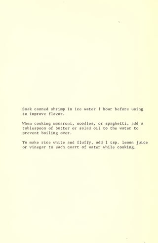 Soak canned shrimp in ice water 1 hour before using
to improve flavor.
When cooking macaroni, noodles, or spaghetti, add a
tablespoon of butter or salad oil to the water to
prevent boiling over.
To make rice white and fluffy, add 1 tsp. lemon juice
or vinegar to each quart of water while cooking.
 