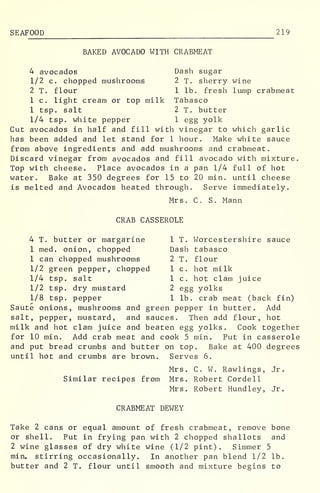 SEAFOOD 219
BAKED AVOCADO WITH CRABMEAT
4 avocados Dash sugar
1/2 c. chopped mushrooms 2 T. sherry wine
2 T. flour 1 lb. fresh lump crabmeat
1 c. light cream or top milk Tabasco
1 tsp. salt 2 T. butter
1/4 tsp. white pepper 1 egg yolk
Cut avocados in half and fill with vinegar to which garlic
has been added and let stand for 1 hour. Make white sauce
from above ingredients and add mushrooms and crabmeat.
Discard vinegar from avocados and fill avocado with mixture.
Top with cheese. Place avocados in a pan 1/4 full of hot
water. Bake at 350 degrees for 15 to 20 min. until cheese
is melted and Avocados heated through. Serve immediately.
Mrs. C. S. Mann
CRAB CASSEROLE
4 T. butter or margarine 1 T. Worcestershire sauce
1 med. onion, chopped Dash tabasco
1 can chopped mushrooms 2 T. flour
1/2 green pepper, chopped 1 c. hot milk
1/4 tsp. salt 1 c. hot clam juice
1/2 tsp. dry mustard 2 egg yolks
1/8 tsp. pepper 1 lb. crab meat (back fin)
Saute onions, mushrooms and green pepper in butter. Add
salt, pepper, mustard, and sauces. Then add flour, hot
milk and hot clam juice and beaten egg yolks. Cook together
for 10 min. Add crab meat and cook 5 min. Put in casserole
and put bread crumbs and butter on top. Bake at 400 degrees
until hot and crumbs are brown. Serves 6.
Mrs. C. W. Rawlings, Jr.
Similar recipes from Mrs. Robert Cordell
Mrs. Robert Hundley, Jr.
CRABMEAT DEWEY
Take 2 cans or equal amount of fresh crabmeat, remove bone
or shell. Put in frying pan with 2 chopped shallots and
2 wine glasses of dry white wine (1/2 pint). Simmer 5
min. stirring occasionally. In another pan blend 1/2 lb.
butter and 2 T. flour until smooth and mixture begins to
 