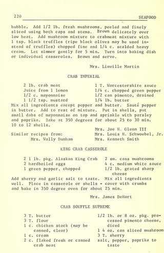 220 SEAFOOD
bubble. Add 1/2 lb. fresh mushrooms, peeled and finely
sliced using both caps and stems. Brown delicately over
low heat. Add mushroom mixture to crabmeat mixture with
1 tsp. black truffles (ripe black olives may be used in-
stead of truffles) chopped fine and 1/4 c. scalded heavy
cream. Let simmer gently for 5 min. Turn into baking dish
or individual casseroles. Brown and serve.
Mrs. Linville Martin
CRAB IMPERIAL
2 lb. crab meat 1 T. Worcestershire sauce
Juice from 1 lemon 1/4 c. chopped green pepper
1/2 c. mayonnaise 1/2 can pimento, drained
1 1/2 tsp. mustard 1/4 lb. butter
Mix all ingredients except pepper and butter. Saute pepper
in butter^ Add to rest of mixture. Put in shells, put
small dabs of mayonnaise on top and sprinkle with parsley
and paprika. Bake at 350 degrees for about 25 to 30 min.
10 to 12 shells.
Mrs. Joe H. Glenn III
Similar recipes from: Mrs. Louis H. Schwoebel, Jr.
Mrs. Wally Dunham Mrs. Kenneth Smith
KING CRAB CASSEROLE
2 1 lb, pkg. Alaskan King Crab 2 sm. cans mushrooms
2 hardboiled eggs 4 c. medium white sauce
1 green pepper, chopped 1/2 lb. grated sharp
cheese
Add sherry and garlic salt to taste. Mix all ingredients
well. Place in casserole or shells - cover with crumbs
and bake in 350 degree oven for about 25 min.
Mrs. James DeHart
CRAB SOUFFLE SUPREME
1/2 lb. or 8 oz. pkg. pro-
cessed pimento cheese,
diced
1 4 oz. can sliced mushroom
3 T. sherry
salt, pepper, paprika to
taste
3 T. butter
3 T. flour
1 c. chicken stock (may be
canned, clear)
1 c. cream
2 c. flaked fresh or canned
crab meat
 