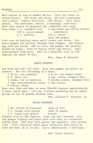 SEAFOOD 221
Melt butter in top of double boiler. Stir the flour in
melted butter. Add stock and cream, and stir constantly
until thick. Remove from heat. Add cheese. Stir until
melted. Add mushrooms, sherry, seasonings, crab meat.
Pour into center of prepared and unmolded rice ring.
Rice ring: 1 c. uncooked rice 2 egg yolks and whites beaten
1/2 c. green pepper separately
1 c. parsley 1/2 c. cream
salt and pepper
Cook rice in boiling water until tender and drain. Put
green pepper and parsley through food chopper. Mix beaten
egg yolk and cream. Add to rice; add pepper and parsley.
Season to taste. Fold in beaten stiff egg whites. Turn
into greased ring mold. Bake in a moderate oven at 350
degrees for about 30 min.
Mrs. James F. Malcolm
BAKED SNAPPER
Cut head and tail off fish. Salt and pepper and place in
roaster. Mix the following in a bowl:
1 16 oz . can tomatoes 1 6 oz. can tomato paste
6 T. olive oil 1 lge. onion, chopped fine
1 lemon, cut in quarters 3 stalks celery, chopped fine
1 tsp. Worcestershire sauce 2 bay leaves
6 cloves, whole
Pour over fish and bake in oven 350-400 degrees approximately
2 hours until done. 1/2 tsp. Italian seasoning may be added.
Recipe is for 10 pounds dressed fish.
Mrs. William F. Starnes, Jr.
BAKED FLOUNDER
1 lb. fillet of flounder dash of salt
2 T. orange rind grated dash of pepper
1 T. lemon rind grated butter
Preheat oven to 400 degrees. Wash and dry flounder, salt
and pepper lightly and place skin side down in a buttered
baking dish. Dot fish with butter and sprinkle with grated
rind. Place buttered waxed paper (buttered side down) on
fish and bake 12 to 15 min. Serve immediately. 2 servings.
Mrs. Louis Haefele
 