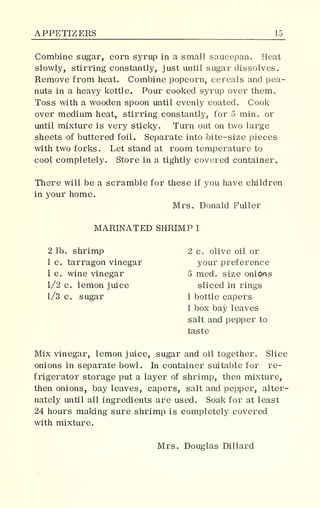 APPETIZERS 15_
Combine sugar, corn syrup in a small saucepan. Heat
slowly, stirring constantly, just until sugar dissolves.
Remove from heat. Combine popcorn, cereals and pea-
nuts in a heavy kettle. Pour cooked syrup over them.
Toss with a wooden spoon until evenly coated. Cook
over medium heat, stirring constantly, for 5 min. or
until mixture is very sticky. Turn out on two large
sheets of buttered foil. Separate into bite-size pieces
with two forks. Let stand at room temperature to
cool completely. Store in a tightly covered container.
There will be a scramble for these if you have children
in your home.
Mrs. Donald Fuller
MARINATED SHRIMP I
2 lb. shrimp 2 c. olive oil or
1 c. tarragon vinegar your preference
1 c. wine vinegar 5 med. size onions
1/2 c. lemon juice sliced in rings
1/3 c. sugar 1 bottle capers
1 box bay leaves
salt and pepper to
taste
Mix vinegar, lemon juice, sugar and oil together. Slice
onions in separate bowl. In container suitable for re-
frigerator storage put a layer of shrimp, then mixture,
then onions, bay leaves, capers, salt and pepper, alter-
nately until ail ingredients are used. Soak for at least
24 hours making sure shrimp is completely covered
with mixture.
Mrs. Douglas Dillard
 