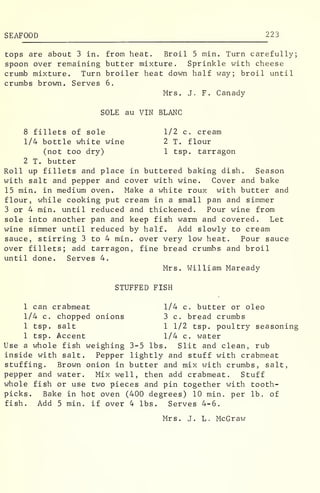SEAFOOD 223
tops are about 3 in. from heat. Broil 5 min. Turn carefully;
spoon over remaining butter mixture. Sprinkle with cheese
crumb mixture. Turn broiler heat down half way; broil until
crumbs brown. Serves 6.
Mrs. J. F. Canady
SOLE au VIN BLANC
8 fillets of sole 1/2 c. cream
1/4 bottle white wine 2 T. flour
(not too dry) 1 tsp. tarragon
2 T. butter
Roll up fillets and place in buttered baking dish. Season
with salt and pepper and cover with wine. Cover and bake
15 min. in medium oven. Make a white roux with butter and
flour, while cooking put cream in a small pan and simmer
3 or 4 min. until reduced and thickened. Pour wine from
sole into another pan and keep fish warm and covered. Let
wine simmer until reduced by half. Add slowly to cream
sauce, stirring 3 to 4 min. over very low heat. Pour sauce
over fillets; add tarragon, fine bread crumbs and broil
until done. Serves 4.
Mrs. William Maready
STUFFED FISH
1 can crabmeat 1/4 c. butter or oleo
1/4 c. chopped onions 3 c. bread crumbs
1 tsp. salt 1 1/2 tsp. poultry seasoning
1 tsp. Accent 1/4 c. water
Use a whole fish weighing 3-5 lbs. Slit and clean, rub
inside with salt. Pepper lightly and stuff with crabmeat
stuffing. Brown onion in butter and mix with crumbs, salt,
pepper and water. Mix well, then add crabmeat. Stuff
whole fish or use two pieces and pin together with tooth-
picks. Bake in hot oven (400 degrees) 10 min. per lb. of
fish. Add 5 min. if over 4 lbs. Serves 4-6.
Mrs. J. L. McGraw
 