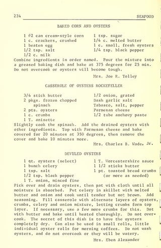 224 SEAFOOD
BAKED CORN AND OYSTERS
1 #2 can cream-style corn 1 tsp. sugar
1 c. crackers, crushed 1/4 c. melted butter
1 beaten egg 1 c. small, fresh oysters '
1/2 tsp. salt 1/4 tsp. black pepper
1/2 c. milk
Combine ingredients in order named. Pour the mixture into
a greased baking dish and bake at 375 degrees for 25 min.
Do not overcook or oysters will become tough.
Mrs. Joe R. Tolley
CASSEROLE OF OYSTERS ROCKEFELLER
3/4 stick butter 1/2 onion, grated
2 pkgs . frozen chopped Dash garlic salt
spinach Tabasco, salt, pepper
2 pts. oysters Parmesan cheese
1 c. crumbs 1/2 tube anchovy paste
1 T. anisette
Slightly cook the spinach. Add the drained oysters with
other ingredients. Top with Parmesan cheese and bake
covered for 20 minutes at 350 degrees, then remove the
cover and bake 10 minutes more.
Mrs. Charles B. Wade, dr.
DEVILED OYSTERS
j
1 qt. oysters (select) 1 T. Worcestershire sauce
1 bunch celery 1 1/2 sticks butter
1 tsp. salt 1 pt. toasted bread crumbs
1/2 tsp. black pepper (or more as needed)
1 T. onion, minced fine
Pick over and drain oysters, then pat with cloth until all
moisture is absorbed. Put celery in skillet with melted I
butter and onion and cook until tender but not brown. Add
seasoning. Fill casserole with alternate layers of oysters, r
crumbs, celery and onion mixture, letting crumbs form top
layer. If necessary, use a few more crumbs for this. Dot
with butter and bake until heated thoroughly. Do not over-
cook. The secret of this dish is to have the oysters
completely dry. Can also be used in small rolls, little
individual oyster rolls for morning coffees. Do not wash
oysters, and do not overcook or they will be watery.
Mrs. Eben Alexander
 