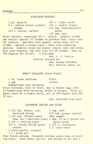 SEAFOOD 225
SCALLOPED OYSTERS
1 pt. oysters 3/4 c. light cream
2 c. medium coarse cracker 1/4 c. oyster liquid
crumbs 1/4 tsp. Worcestershire
1/2 c. butter, melted sauce
1/2 tsp. salt
Drain oysters, reserving 1/4 c. liquid. Combine crumbs
and butter; spread 1/3 crumbs in greased dish, cover with
1/2 oysters. Sprinkle with pepper, using other 1/3 of
crumbs. Spread a second layer, cover with remaining
oysters. Combine cream and oyster liquid, salt and sauce.
Pour over oysters, top with last 1/3 of crumbs. Bake at
350 degrees for 40 min. 4 servings.
Mrs. J. J. Harris
Similar recipes by:
Mrs. George Chandler
Mrs. Beverly Jones, Jr.
IRMA'S SCALLOPS (Irma Hight)
1 lb. fresh scallops Flour
1 egg Crisco
Pepperridge Farm Dressing
Drain scallops, roll in flour, dip in beaten egg, roll
in Pepperridge Farm Dressing, brown in Crisco. Place on
paper towel on a cookie sheet, put in 350 degree oven for
12 min.
Mrs. Gertrude Clay Reed
CANTONESE SHRIMP AND BEANS
1 1/2 lbs. frozen raw, 1 tsp. salt
deveined shrimp 1/2 tsp. ginger (scant)
1 1/2 tsp. chicken stock Dash pepper
base (or 1 bouillon cube) 1 pkg. (9 oz.) frozen cut
1 1/4 c. boiling water green beans
1/4 c. thinly sliced green 1 1/2 T. cornstarch
onions 1 T. cold water
1 clove garlic, crushed
1 T. salad oil
Thaw frozen shrimp. Dissolve chicken stock base in boil-
ing water. Cook onion, garlic, and shrimp in oil for 3
 