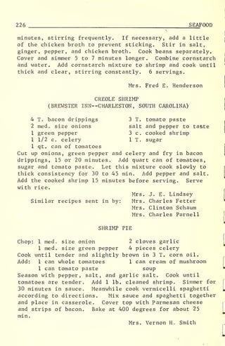 226 SEAFOOD
minutes, stirring frequently. If necessary, add a little
of the chicken broth to prevent sticking. Stir in salt,
ginger, pepper, and chicken broth. Cook beans separately.
Cover and simmer 5 to 7 minutes longer. Combine cornstarch
and water. Add cornstarch mixture to shrimp and cook until
thick and clear, stirring constantly. 6 servings.
Mrs. Fred E. Henderson
CREOLE SHRIMP
(BREWSTER INN- -CHARLESTON, SOUTH CAROLINA)
4 T. bacon drippings 3 T. tomato paste
2 med . size onions salt and pepper to taste
1 green pepper 3 c. cooked shrimp
1 1/2 c. celery 1 T. sugar
1 qt. can of tomatoes
Cut up onions, green pepper and celery and fry in bacon
drippings, 15 or 20 minutes. Add quart can of tomatoes,
sugar and tomato paste. Let this mixture cook slowly to
thick consistency for 30 to 45 min. Add pepper and salt.
Add the cooked shrimp 15 minutes before serving. Serve
with rice.
Mrs. J. E. Lindsey
Similar recipes sent in by: Mrs. Charles Fetter
Mrs. Clinton Schaum
Mrs. Charles Parnell
SHRIMP PIE
Chop: 1 med. size onion 2 cloves garlic
1 med. size green pepper 4 pieces celery
Cook until tender and slightly brown in 3 T. corn oil.
Add: 1 can whole tomatoes 1 can cream of mushroom
1 can tomato paste soup
Season with pepper, salt, and garlic salt. Cook until
tomatoes are tender. Add 1 lb. cleaned shrimp. Simmer for
30 minutes in sauce. Meanwhile cook vermicelli spaghetti
according to directions. Mix sauce and spaghetti together
and place in casserole. Cover top with Parmesan cheese
and strips of bacon. Bake at 400 degrees for about 25
min.
Mrs. Vernon H. Smith
 