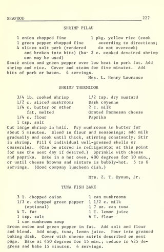 SEAFOOD 227
SHRIMP PILAU
1 onion chopped fine 1 pkg. yellow rice (cook
1 green pepper chopped fine according to directions;
4 slices salt pork (rendered do not overcook)
and broken into bits) (ba- 2 c. cooked deveined shrimp
con may be used)
Saute onion and green pepper over low heat in pork fat. Add
shrimp and rice. Cover and steam for five minutes. Add
bits of pork or bacon. 4 servings.
Mrs. L. Henry Lowrance
SHRIMP THERMIDOR
3/4 lb. cooked shrimp 1/2 tsp. dry mustard
1/2 c, sliced mushrooms Dash cayenne
1/4 c. butter or other 2 c. milk
fat, melted Grated Parmesan cheese
1/4 c. flour Paprika
1 tsp. salt
Cut large shrimp in half. Fry mushrooms in butter for
about 5 minutes. Blend in flour and seasonings; add milk
gradually and cook until thick, stirring constantly. Stir
in shrimp. Fill 6 individual well-greased shells or
casseroles. (Can be stored in refrigerator at this point
for use the next day if desired.) Sprinkle with cheese
and paprika. Bake in a hot oven, 400 degrees for 10 min.,
or until cheese browns and mixture is bubbly-hot. 5 to 6
servings. (Good company luncheon dish.)
Mrs. Z. T. Bynum, Jr.
TUNA FISH BAKE
3 T. chopped onion 1 can mushrooms
1/3 c. chopped green pepper 1 1/2 c. milk
(optional) 1 7 oz . can tuna
4 T. fat 1 T. lemon juice
1 tsp. salt 6 T. flour
1 can mushroom soup
Brown onion and green pepper in fat. Add salt and flour
and blend. Add soup, tuna, lemon juice. Pour into greased
baking dish. Cover with cheese swirls described on next
page. Bake at 450 degrees for 15 min.; reduce to 425 de-
grees and bake 15 minutes. 4 servings.
 