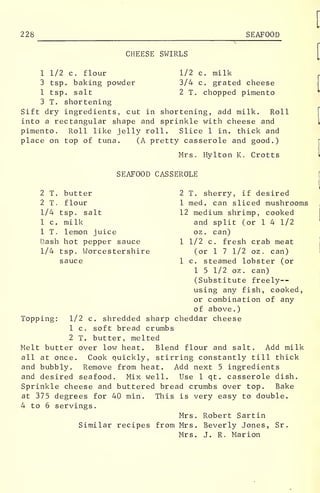 228 SEAFOOD
CHEESE SWIRLS
1 1/2 c. flour 1/2 c. milk
3 tsp. baking powder 3/4 c. grated cheese
1 tsp. salt 2 T. chopped pimento
3 T. shortening
Sift dry ingredients, cut in shortening, add milk. Roll
into a rectangular shape and sprinkle with cheese and
pimento. Roll like jelly roll. Slice 1 in. thick and
place on top of tuna. (A pretty casserole and good.)
Mrs. Hylton K. Crotts
SEAFOOD CASSEROLE
2 T. butter
2 T. flour
1/4 tsp. salt
1 c. milk
1 T. lemon juice
Dash hot pepper sauce
1/4 tsp. Worcestershire
sauce
2 T. sherry, if desired
1 med. can sliced mushrooms
12 medium shrimp, cooked
and split (or 1 4 1/2
oz. can)
1 1/2 c. fresh crab meat
(or 1 7 1/2 oz . can)
1 c. steamed lobster (or
1 5 1/2 oz . can)
(Substitute freely--
using any fish, cooked,
or combination of any
of above.)
Topping: 1/2 c. shredded sharp cheddar cheese
1 c. soft bread crumbs
2 T. butter, melted
Melt butter over low heat. Blend flour and salt. Add milk
all at once. Cook quickly, stirring constantly till thick
and bubbly. Remove from heat. Add next 5 ingredients
and desired seafood. Mix well. Use 1 qt. casserole dish.
Sprinkle cheese and buttered bread crumbs over top. Bake
at 375 degrees for 40 min. This is very easy to double.
4 to 6 servings.
Mrs. Robert Sartin
Similar recipes from Mrs. Beverly Jones, Sr
.
Mrs. J. R. Marion
 