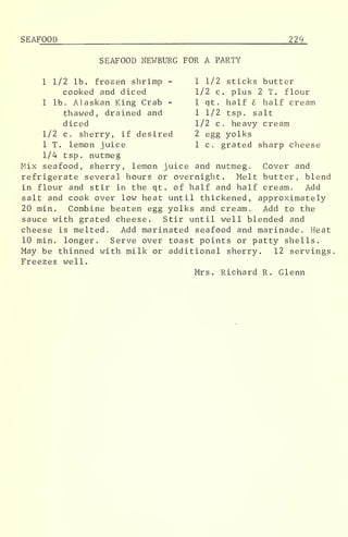 SEAFOOD 229
SEAFOOD NEWBURG FOR A PARTY
1 1/2 lb. frozen shrimp - 1 1/2 sticks butter
cooked and diced 1/2 c. plus 2 T. flour
1 lb. Alaskan King Crab - 1 qt. half 6 half cream
thawed, drained and 1 1/2 tsp. salt
diced 1/2 c. heavy cream
1/2 c. sherry, if desired 2 egg yolks
1 T. lemon juice 1 c. grated sharp cheese
1/4 tsp. nutmeg
Mix seafood, sherry, lemon juice and nutmeg. Cover and
refrigerate several hours or overnight. Melt butter, blend
in flour and stir in the qt. of half and half cream. Add
salt and cook over low heat until thickened, approximately
20 min. Combine beaten egg yolks and cream. Add to the
sauce with grated cheese. Stir until well blended and
cheese is melted. Add marinated seafood and marinade. Heat
10 min. longer. Serve over toast points or patty shells.
May be thinned with milk or additional sherry. 12 servings
Freezes well.
Mrs. Richard R. Glenn
 