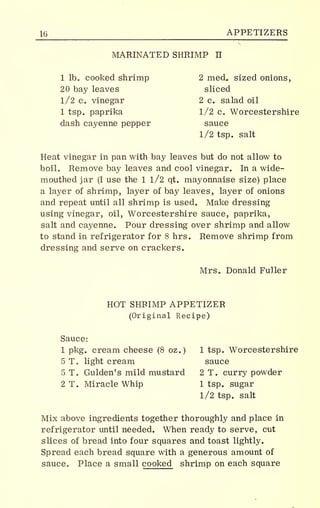 16 APPETIZERS
MARINATED SHRIMP II
1 lb. cooked shrimp 2 med. sized onions,
20 bay leaves sliced
1/2 c. vinegar 2 c. salad oil
1 tsp paprika 1/2 c. Worcestershire
dash cayenne pepper sauce
1/2 tsp. salt
Heat vinegar in pan with bay leaves but do not allow to
boil. Remove bay leaves and cool vinegar. In a wide-
mouthed jar (I use the 1 l/2 qt. mayonnaise size) place
a layer of shrimp, layer of bay leaves, layer of onions
and repeat until all shrimp is used. Make dressing
using vinegar, oil, Worcestershire sauce, paprika,
salt and cayenne. Pour dressing over shrimp and allow
to stand in refrigerator for 8 hrs. Remove shrimp from
dressing and serve on crackers.
Mrs. Donald Fuller
HOT SHRIMP APPETIZER
(Original Recipe)
Sauce:
1 pkg. cream cheese (8 oz.) 1 tsp. Worcestershire
5 T. light cream sauce
5 T. Gulden's mild mustard 2 T. curry powder
2 T. Miracle Whip 1 tsp. sugar
1/2 tsp. salt
Mix above ingredients together thoroughly and place in
refrigerator until needed. When ready to serve, cut
slices of bread into four squares and toast lightly.
Spread each bread square with a generous amount of
sauce. Place a small cooked shrimp on each square
 