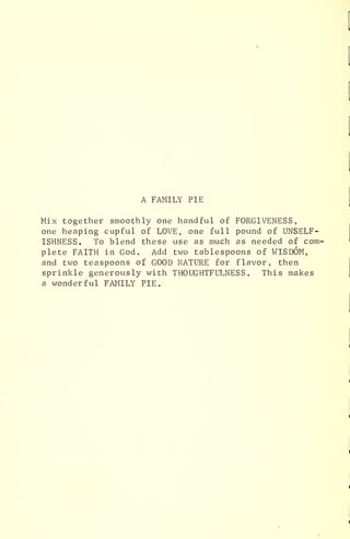A FAMILY PIE
Mix together smoothly one handful of FORGIVENESS,
one heaping cupful of LOVE, one full pound of UNSELF-
ISHNESS. To blend these use as much as needed of com-
plete FAITH in God. Add two tablespoons of WISDOM,
and two teaspoons of GOOD NATURE for flavor, then
sprinkle generously with THOUGHTFULNESS . This makes
a wonderful FAMILY PIE.
 