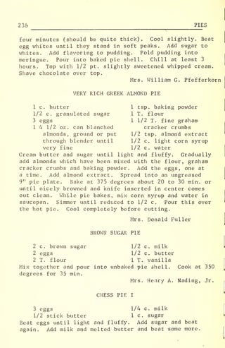 236 PIES
four minutes (should be quite thick). Cool slightly. Beat
egg whites until they stand in soft peaks. Add sugar to
whites. Add flavoring to pudding. Fold pudding into
meringue. Pour into baked pie shell. Chill at least 3
hours. Top with 1/2 pt. slightly sweetened whipped cream.
Shave chocolate over top.
Mrs. William G. Pfefferkorn
VERY RICH GREEK ALMOND PIE
1 c. butter 1 tsp. baking powder
1/2 c. granulated sugar 1 T. flour
3 eggs 1 1/2 T. fine graham
1 4 1/2 oz. can blanched cracker crumbs
almonds, ground or put 1/2 tsp. almond extract
through blender until 1/2 c. light corn syrup
very fine 1/2 c. water
Cream butter and sugar until light and fluffy. Gradually
add almonds which have been mixed with the flour, graham
cracker crumbs and baking powder. Add the eggs, one at
a time. Add almond extract. Spread into an ungreased
9" pie plate. Bake at 375 degrees about 20 to 30 min. or
until nicely browned and knife inserted in center comes
out clean. While pie bakes, mix corn syrup and water in
saucepan. Simmer until reduced to 1/2 c. Pour this over
the hot pie. Cool completely before cutting.
Mrs. Donald Fuller
BROWN SUGAR PIE
2 c. brown sugar 1/2 c. milk
2 eggs 1/2 c. butter
2 T. flour 1 T. vanilla
Mix together and pour into unbaked pie shell. Cook at 350
degrees for 35 min.
Mrs. Henry A. Nading, Jr.
CHESS PIE I
3 eggs 1/4 c. milk
1/2 stick butter 1 c. sugar
Beat eggs until light and fluffy. Add sugar and beat
again. Add milk and melted butter and beat some more.
 
