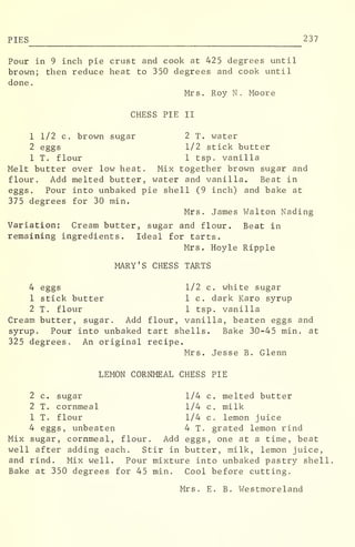 PIES 237
Pour in 9 inch pie crust and cook at 425 degrees until
brown; then reduce heat to 350 degrees and cook until
done
.
Mrs. Roy N . Moore
CHESS PIE II
1 1/2 c. brown sugar 2 T. water
2 eggs 1/2 stick butter
1 T. flour 1 tsp. vanilla
Melt butter over low heat. Mix together brown sugar and
flour. Add melted butter, water and vanilla. Beat in
eggs. Pour into unbaked pie shell (9 inch) and bake at
375 degrees for 30 min.
Mrs. James Walton Nading
Variation: Cream butter, sugar and flour. Beat in
remaining ingredients. Ideal for tarts.
Mrs. Hoyle Ripple
MARY'S CHESS TARTS
4 eggs 1/2 c. white sugar
1 stick butter 1 c. dark Karo syrup
2 T. flour 1 tsp. vanilla
Cream butter, sugar. Add flour, vanilla, beaten eggs and
syrup. Pour into unbaked tart shells. Bake 30-45 min. at
325 degrees. An original recipe.
Mrs. Jesse B. Glenn
LEMON CORNMEAL CHESS PIE
2 c. sugar 1/4 c. melted butter
2 T. cornmeal 1/4 c. milk
1 T. flour 1/4 c. lemon juice
4 eggs, unbeaten 4 T. grated lemon rind
Mix sugar, cornmeal, flour. Add eggs, one at a time, beat
well after adding each. Stir in butter, milk, lemon juice,
and rind. Mix well. Pour mixture into unbaked pastry shell
Bake at 350 degrees for 45 min. Cool before cutting.
Mrs. E. B. Westmoreland
 