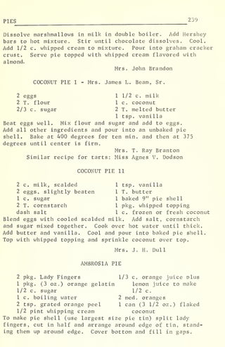 PIES 23 9
Dissolve marshmallows in milk in double boiler. Add Hershey
bars to hot mixture. Stir until chocolate dissolves. Cool.
Add 1/2 c. whipped cream to mixture. Pour into graham cracker
crust. Serve pie topped with whipped cream flavored with
almond.
Mrs. John Brandon
COCONUT PIE I - Mrs. James L. Beam, Sr.
2 eggs 1 1/2 c. milk
2 T. flour 1 c. coconut
2/3 c. sugar 2 T. melted butter
1 tsp. vanilla
Beat eggs well. Mix flour and sugar and add to eggs.
Add all other ingredients and pour into an unbaked pie
shell. Bake at 400 degrees for ten min. and then at 375
degrees until center is firm.
Mrs. T. Ray Branton
Similar recipe for tarts: Miss Agnes V. Dodson
COCONUT PIE II
2 c. milk, scalded 1 tsp. vanilla
2 eggs, slightly beaten 1 T. butter
1 c. sugar 1 baked 9" pie shell
2 T. cornstarch 1 pkg. whipped topping
dash salt 1 c. frozen or fresh coconut
Blend eggs with cooled scalded milk. Add salt, cornstarch
and sugar mixed together. Cook over hot water until thick.
Add butter and vanilla. Cool and pour into baked pie shell.
Top with whipped topping and sprinkle coconut over top.
Mrs. J. H. Dull
AMBROSIA PIE
2 pkg. Lady Fingers 1/3 c. orange juice plus
1 pkg. (3 oz .
) orange gelatin lemon juice to make
1/2 c. sugar 1/2 c.
1 c. boiling water 2 med . oranges
2 tsp. grated orange peel 1 can (3 1/2 oz.) flaked
1/2 pint whipping cream coconut
To make pie shell (use largest size pie tin) split lady
fingers, cut in half and arrange around edge of tin, stand-
ing them up around edge. Cover bottom and fill in gaps.
 