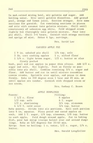 240 PIES
In med. -sized mixing bowl, mix gelatin and sugar. Add
boiling water. Stir until gelatin dissolves. Add grated
peel, orange and lemon juice. Section oranges. Save some
sections for garnish. Cut remaining sections in pieces
and stir with coconut into gelatin mixture. Chill until
consistency of unbeaten egg white. Fold whipped cream
lightly but thoroughly into gelatin mixture. Pour into
pie shell. Chill 3-4 hours. Garnish with orange sections
and sprigs of mint. Makes 6 lge. servings,
Mrs. David Law
CANDIED APPLE PIE
1 9 in. unbaked pie shell 1/4 tsp. salt
3 lb. tart cooking apples 1 c. sifted flour
1 1/4 c. light brown sugar, 1/2 c. butter or oleo
firmly packed
Wash, peel and cut apples in paper thin slices. Add 1/2 c.
sugar and salt. Mix lightly. Pack as firmly as pos-
sible into pie shell. Combine remaining 3/4 c. sugar and
flour. Add butter and cut in until mixture resembles
coarse crumbs. Sprinkle over apples, and press it down
firmly. Bake in 350 degree oven 1 hour and 20 min. or
until apples are tender. Garnish with whipped cream or
ice cream.
Mrs. Rodney C. Brown
APPLE DUMPLINGS
Pastry: Filling:
1 1/2 c. flour 6 apples
1/2 tsp. salt 6 T. sugar
1/2 c. shortening 3/4 tsp. cinnamon
4 1/2 T. cold water 3/4 tsp. butter
Make pastry. Divide into six portions. Roll each portion
into 6 in. squares. Place pared and cored apples on
each. Add 1 T. sugar, 1/8 tsp. cinnamon, 1/8 tsp. butter
to each apple. Fold dough around apple. Put in baking
dish, pour hot syrup (recipe below) over and around dump-
lings. Bake at 425 degrees for 35-40 min.
Syrup: Heat to boiling: 1 c. water, 1/2 c. sugar, 1/4 c.
butter
.
Mrs. Harold Longfellow
 