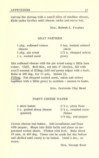 APPETIZERS 17
and top the shrimp with a small slice of cheddar cheese.
Slide under broiler until cheese melts and serve hot.
Mrs. Robert J. Froeber
MEAT PASTRIES
1 pkg. softened cream 2 tsp. instant minced
cheese onion
1 pkg. pie crust 1/2 c. chopped celery
1 c. cooked meat gravy
Mix softened cheese with the pie crust using a little less
water. Chill. Roll thin, cut into 4" circles, fill with
small amount of filling; fold and press edges with a fork.
Bake at 400 deg. for 15 min. Makes 12.
Filling: Put chopped cooked meat, onion and celery
together with a little gravy to moisten - season to taste.
Mrs. Gertrude Clay Reed
PARTY CHEESE WAFER
1 stick butter 3/4 c. plain flour
1 c grated sharp cheese 3/4 c. crushed corn-
backed) flakes
1/8 tsp. red pepper
Cream cheese and butter . Add cornflakes and flour
with pepper. Shape into little balls and place on un-
greased cookie sheet. Flatten with fork. Bake about
10 mine at 400 deg. These can be made the day before
and chilled until ready to be baked. Yield 2 doz. or
more.
Mrs. George Boss
 