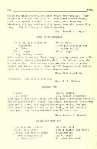 242 PIES
Cream together cheese, powdered sugar and vanilla. Whip
cream until stiff and fold in. Turn into cooked pastry
shell and spread evenly. Stir lemon juice into the
blueberry filling and carefully spoon over the cream fil-
ling. Chill thoroughly before serving.
Mrs. Samuel M. Taylor
EASY FRUIT COBBLER
1/4 c. melted butter or 3/4 c. milk
margarine 1 can pie cherries (or
1 c. flour other fruit)
3/4 c. sugar 3/4 c. sugar
2 tsp. baking powder
Make batter by mixing flour, sugar, baking powder and milk.
Pour melted butter into baking dish. Put batter over the
melted butter. Add one can ripe pie cherries (or other
fruit) and 3/4 c. sugar. Bake at 350 degrees until batter
rises to top and forms a nice, brown crust.
Mrs. Thad Lewallen
Variation: Use canned peaches.
Mrs. J. L. McGraw
DAMSON PIE
4 eggs 1/2 c. butter
1 c. sugar 1 c. damson preserves
Beat egg whites until stiff and add last 1 teaspoon vanilla,
Mix softened butter, sugar, egg yolks, preserves, flavoring
(optional). Last, add egg whites beaten stiff, not dry.
Bake until custard is set in raw shell, as you would a
chess pie. May be served with vanilla ice cream.
Miss Nannie E. Dodson
GRAPE CHIFFON PIE
1 T. gelatin - plain 1/4 tsp. salt
1/2 c. cold water 3 well-beaten egg yolks
1 6-oz. can frozen grape 3 egg whites
juice concentrate 1/3 c. sugar
1 T. lemon juice 8" baked pie shell
 