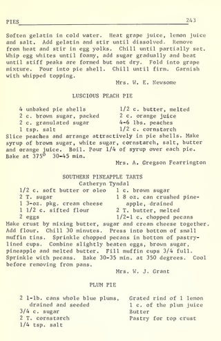PIES 243
Soften gelatin in cold water. Heat grape juice, lemon juice
and salt. Add gelatin and stir until dissolved. Remove
from heat and stir in egg yolks. Chill until partially set.
Whip egg whites until foamy, add sugar gradually and beat
until stiff peaks are formed but not dry. Fold into grape
mixture. Pour into pie shell. Chill until firm. Garnish
with whipped topping.
Mrs. W. E. Newsome
LUSCIOUS PEACH PIE
4 unbaked pie shells 1/2 c. butter, melted
2 c. brown sugar, packed 2 c. orange juice
2 c. granulated sugar 4-6 lbs. peaches
1 tsp. salt 1/2 c. cornstarch
Slice peaches and arrange attractively in pie shells. Make
syrup of brown sugar, white sugar, cornstarch, salt, butter
and orange juice. Boil. Pour 1/4 of syrup over each pie.
Bake at 375° 30-45 min.
Mrs. A. Gregson Fearrington
SOUTHERN PINEAPPLE TARTS
Catheryn Tyndal
1/2 c. soft butter or oleo 1 c. brown sugar
2 T. sugar 1 8 oz. can crushed pine-
1 3-oz. pkg. cream cheese apple, drained
1 1/2 c. sifted flour 2 T. butter, melted
2 eggs 1/2-1 c. chopped pecans
Make crust by mixing butter, sugar and cream cheese together
Add flour. Chill 30 minutes. Press into bottom of small
muffin tins. Sprinkle chopped pecans in bottom of pastry-
lined cups. Combine slightly beaten eggs, brown sugar,
pineapple and melted butter. Fill muffin cups 3/4 full.
Sprinkle with pecans. Bake 30-35 min. at 350 degrees. Cool
before removing from pans.
Mrs. W. J. Grant
PLUM PIE
2 1-lb. cans whole blue plums, Grated rind of 1 lemon
drained and seeded 1 c. of the plum juice
3/4 c. sugar Butter
2 T. cornstarch Pastry for top crust
1/4 tsp. salt
 