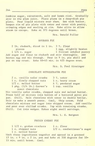 244 PIES
Combine sugar, cornstarch, salt and lemon rind. Gradually
stir in the plum juice. Place plums in a deep-dish pie
plate. Pour liquid mixture over them. Dot with butter.
Dampen rim of pie plate with water and cover with pastry,
crimping edges and sealing at rim. Make slits to allow
steam to escape. Bake at 375 degrees until brown.
Mrs. Donald Fuller
RHUBARB PIE
2 lb. rhubarb, diced in 1 in. 3 T. flour
pieces 1 egg, slightly beaten
1 1/4 c. sugar 1 2-crust unbaked pastry
Add sugar and flour to rhubarb and stir thoroughly. Add
beaten egg and mix through. Pour in 9 in. pie shell and
put on top crust. Bake 40-45 min. in 425 degree oven.
Mrs. D. Paul Kinsinger
CHOCOLATE REFRIGERATOR PIE
2 c. vanilla wafer crumbs 3 T. water
1 c. finely chopped nuts 1 c. heavy cream
1/2 c. melted butter 4 T. powdered sugar
1 pkg. (1/4 lb.) German's 1 tsp. vanilla
sweet chocolate
Mix vanilla wafer crumbs, chopped nuts and melted butter.
Press half of mixture into bottom of a buttered pyrex pie
pan. Chill. Melt chocolate with water in double boiler.
Stir to make a smooth paste. Cool. Whip cream. Fold
chocolate mixture and sugar into whipped cream. Add vanilla
and pour over chilled crumbs. Top with remaining crumbs.
Chill. Cut into wedges. Makes eight small servings.
Mrs. L. G. Bergman
FRENCH CHERRY PIE
1 1/2 c. graham crackers 1 c. flour
1 c. chopped nuts 1/2 c. confectioner's sugar
1 c. melted butter
Work these ingredients together and spread in a greased
13 in. x 9 in. x 2 in. pan and bake at 350 degrees for 10-
15 min. until brown. Cool.
 