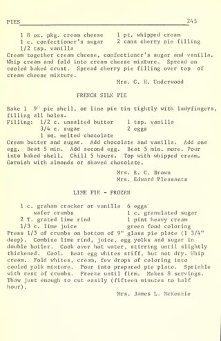 PIES 245
1 8 oz. pkg. cream cheese 1 pt. whipped cream
1 c. confectioner's sugar 2 cans cherry pie filling
1/2 tsp. vanilla
Cream together cream cheese, confectioner's sugar and vanilla.
Whip cream and fold into cream cheese mixture. Spread on
cooled baked crust. Spread cherry pie filling over top of
cream cheese mixture.
Mrs. C. H. Underwood
FRENCH SILK PIE
Bake 1 9" pie shell, or line pie tin tightly with ladyfingers,
filling all holes.
Filling: 1/2 c. unsalted butter 1 tsp. vanilla
3/4 c. sugar 2 eggs
1 sq. melted chocolate
Cream butter and sugar. Add chocolate and vanilla. Add one
egg. Beat 5 min. Add second egg. Beat 5 min. more. Pour
into baked shell. Chill 5 hours. Top with whipped cream.
Garnish with almonds or shaved chocolate.
Mrs. R. C. Brown
Mrs. Edward Pleasants
LIME PIE - FROZEN
1 c. graham cracker or vanilla 6 eggs"
wafer crumbs 1 c. granulated sugar
2 T. grated lime rind 1 pint heavy cream
1/3 c. lime juice green food coloring
Press 1/3 of crumbs on bottom of 9" glass pie plate (1 3/4"
deep). Combine lime rind, juice, egg yolks and sugar in
double boiler. Cook over hot water, stirring until slightly
thickened. Cool. Beat egg whites stiff, but not dry. Whip
cream. Fold whites, cream, few drops of coloring into
cooled yolk mixture. Pour into prepared pie plate. Sprinkle
with rest of crumbs. Freeze until firm. Makes 8 servings.
Thaw just enough to cut easily (fifteen minutes to half
hour) .
Mrs. James L. McKenzie
 