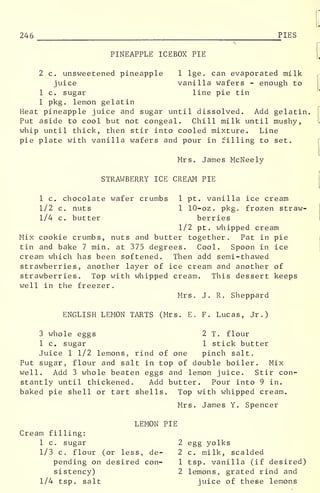 246 PIES
PINEAPPLE ICEBOX PIE
2 c. unsweetened pineapple 1 lge. can evaporated milk
juice vanilla wafers - enough to
1 c. sugar line pie tin
1 pkg. lemon gelatin
Heat pineapple juice and sugar until dissolved. Add gelatin.
Put aside to cool but not congeal. Chill milk until mushy,
whip until thick, then stir into cooled mixture. Line
pie plate with vanilla wafers and pour in filling to set.
Mrs. James McNeely
[
STRAWBERRY ICE CREAM PIE
1 c. chocolate wafer crumbs 1 pt. vanilla ice cream
1/2 c. nuts 1 10-oz . pkg. frozen straw-
1/4 c. butter berries
1/2 pt. whipped cream
Mix cookie crumbs, nuts and butter together. Pat in pie
tin and bake 7 min. at 375 degrees. Cool. Spoon in ice
cream which has been softened. Then add semi-thawed
strawberries, another layer of ice cream and another of
strawberries. Top with whipped cream. This dessert keeps
well in the freezer.
Mrs. J. R. Sheppard
ENGLISH LEMON TARTS (Mrs. E. F. Lucas, Jr.)
3 whole eggs 2 T. flour
1 c. sugar 1 stick butter
Juice 1 1/2 lemons, rind of one pinch salt.
Put sugar, flour and salt in top of double boiler. Mix
well. Add 3 whole beaten eggs and lemon juice. Stir con-
stantly until thickened. Add butter. Pour into 9 in.
baked pie shell or tart shells. Top with whipped cream.
Mrs. James Y. Spencer
LEMON PIE
Cream filling:
1 c. sugar 2 egg yolks
1/3 c. flour (or less, de- 2 c. milk, scalded
pending on desired con- 1 tsp. vanilla (if desired)
sistency) 2 lemons, grated rind and
1/4 tsp. salt juice of these lemons
 