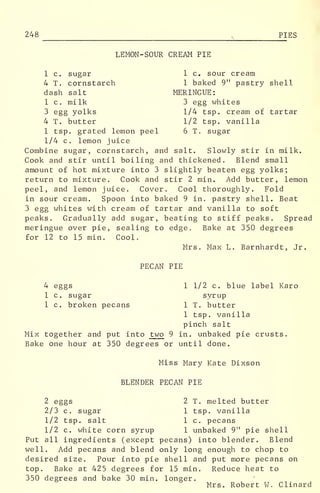 248 PIES
LEMON-SOUR CREAM PIE
1 c. sugar 1 c. sour cream
4 T. cornstarch 1 baked 9" pastry shell
dash salt MERINGUE:
1 c, milk 3 egg whites
3 egg yolks 1/4 tsp. cream of tartar
4 T. butter 1/2 tsp. vanilla
1 tsp. grated lemon peel 6 T. sugar
1/4 c. lemon juice
Combine sugar, cornstarch, and salt. Slowly stir in milk.
Cook and stir until boiling and thickened. Blend small
amount of hot mixture into 3 slightly beaten egg yolks;
return to mixture. Cook and stir 2 min. Add butter, lemon
peel, and lemon juice. Cover. Cool thoroughly. Fold
in sour cream. Spoon into baked 9 in. pastry shell. Beat
3 egg whites with cream of tartar and vanilla to soft
peaks. Gradually add sugar, beating to stiff peaks. Spread
meringue over pie, sealing to edge. Bake at 350 degrees
for 12 to 15 min. Cool.
Mrs. Max L. Barnhardt, Jr.
PECAN PIE
4 eggs 1 1/2 c. blue label Karo
1 c. sugar syrup
1 c. broken pecans 1 T. butter
1 tsp. vanilla
pinch salt
Mix together and put into two 9 in. unbaked pie crusts.
Bake one hour at 350 degrees or until done.
Miss Mary Kate Dixson
BLENDER PECAN PIE
2 eggs 2 T. melted butter
2/3 c. sugar 1 tsp. vanilla
1/2 tsp. salt 1 c. pecans
1/2 c. white corn syrup 1 unbaked 9" pie shell
Put all ingredients (except pecans) into blender. Blend
well. Add pecans and blend only long enough to chop to
desired size. Pour into pie shell and put more pecans on
top. Bake at 425 degrees for 15 min. Reduce heat to
350 degrees and bake 30 min. longer.
Mrs. Robert W. Clinard
 