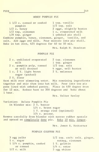 PIES 249
HONEY PUMPKIN PIE
1 1/2 c. canned or cooked 1 tsp. vanilla
pumpkin 1/2 tsp. salt
1/2 c. honey 2 eggs, slightly beaten
1/2 tsp. cinnamon 1 c. evaporated milk
1/8 tsp. ginger 1 unbaked pie shell
Combine pumpkin, honey, cinnamon, ginger, vanilla, and
salt. Add eggs and milk. Pour mixture into pie shell.
Bake in hot oven, 425 degrees for 40 to 50 min.
Mrs. Ralph M. Stockton
PUMPKIN PIE
2 c. undiluted evaporated 2 tsp. cinnamon
milk 1 tsp. ginger
2 c. pumpkin pulp, canned 1/2 tsp. salt
or well drained 4 eggs, well beaten
1 c. 2 T. light brown 2 T. molasses
sugar (packed)
2 T. flour
Heat milk over simmering water. Mix remaining ingredients
together and stir them into hot milk. Pour into two pie
pans lined with unbaked pastry. Place in 450 degree oven
for 12 min. Reduce heat to 300 degrees and bake about
1 hour
.
Mrs. Walter Henley
Variation: Deluxe Pumpkin Pie
In blender mix: 2 T. butter
1/4 c. brown sugar
1 T. orange rind (optional)
3/4 c. pecans.
Remove carefully from blender with narrow rubber spatula
and spread on completely done pie. Bake 10 min . longer .
Mrs. James R. Matternes
PUMPKIN CHIFFON PIE
3 egg yolks 1/2 tsp. each: salt, ginger,
1 c. sugar nutmeg, cinnamon
1 1/4 c. pumpkin, cooked 1 T. gelatin
or canned 1/4 c. water
1/2 c. milk 3 egg whites
 